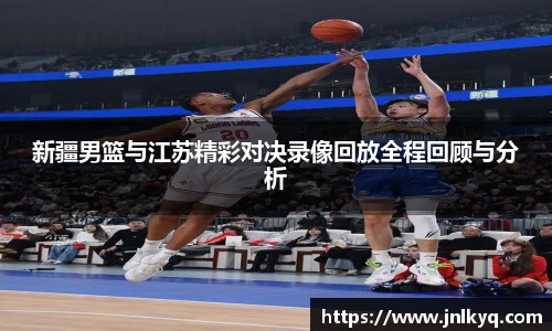 新疆男篮与江苏精彩对决录像回放全程回顾与分析