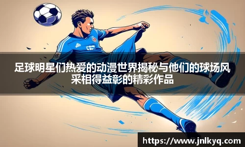 足球明星们热爱的动漫世界揭秘与他们的球场风采相得益彰的精彩作品