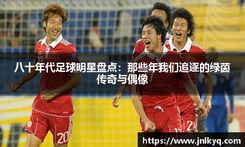 八十年代足球明星盘点：那些年我们追逐的绿茵传奇与偶像